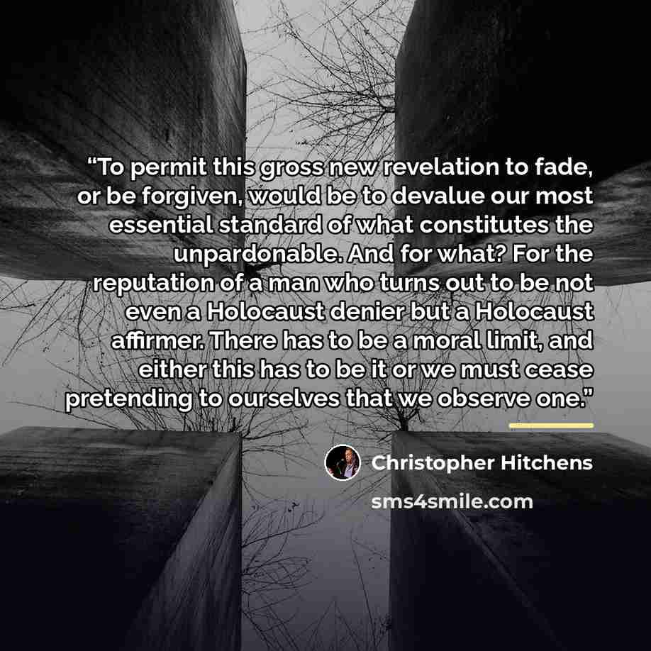 “To permit this gross new revelation to fade, or be forgiven, would be to devalue our most essential standard of what constitutes the unpardonable. And for what? For the reputation of a man who turns out to be not even a Holocaust denier but a Holocaust affirmer. There has to be a moral limit, and…” quote by Christopher Hitchens