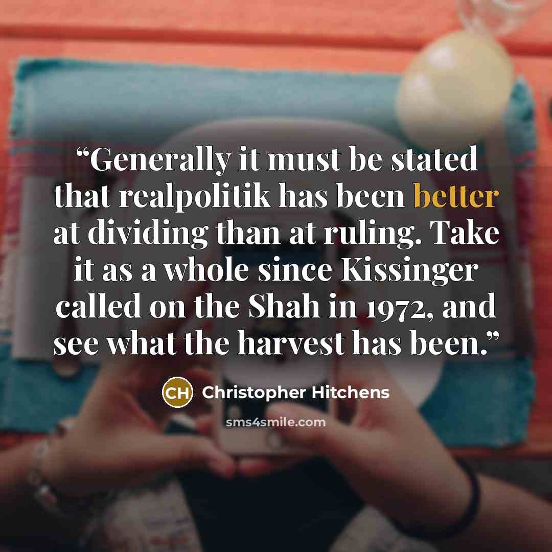 “Generally it must be stated that realpolitik has been better at dividing than at ruling. Take it as a whole since Kissinger called on the Shah in 1972, and see what the harvest has been.” quote by Christopher Hitchens