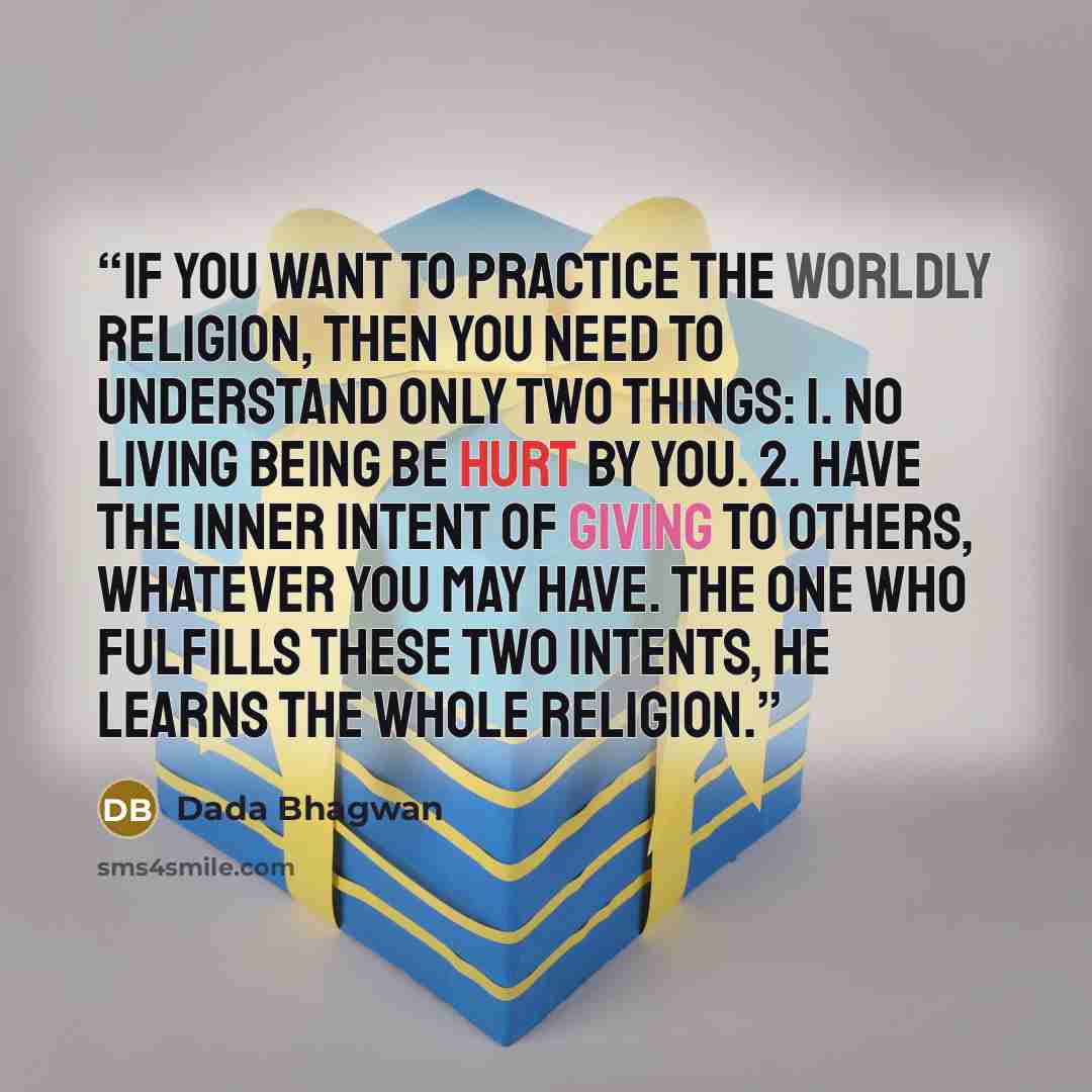 “If you want to practice the worldly religion, then you need to understand only two things: 1. No living being be hurt by you. 2. Have the inner intent of giving to others, whatever you may have. The one who fulfills these two intents, he learns the whole religion.” quote by Dada Bhagwan