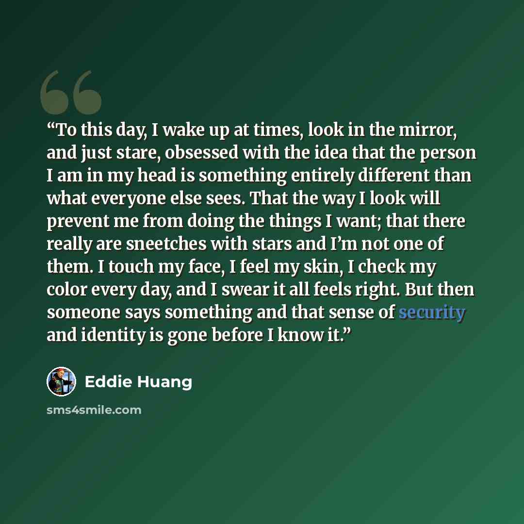 “To this day, I wake up at times, look in the mirror, and just stare, obsessed with the idea that the person I am in my head is something entirely different than what everyone else sees. That the way I look will prevent me from doing the things I want; that there really are sneetches with stars and…” quote by Eddie Huang