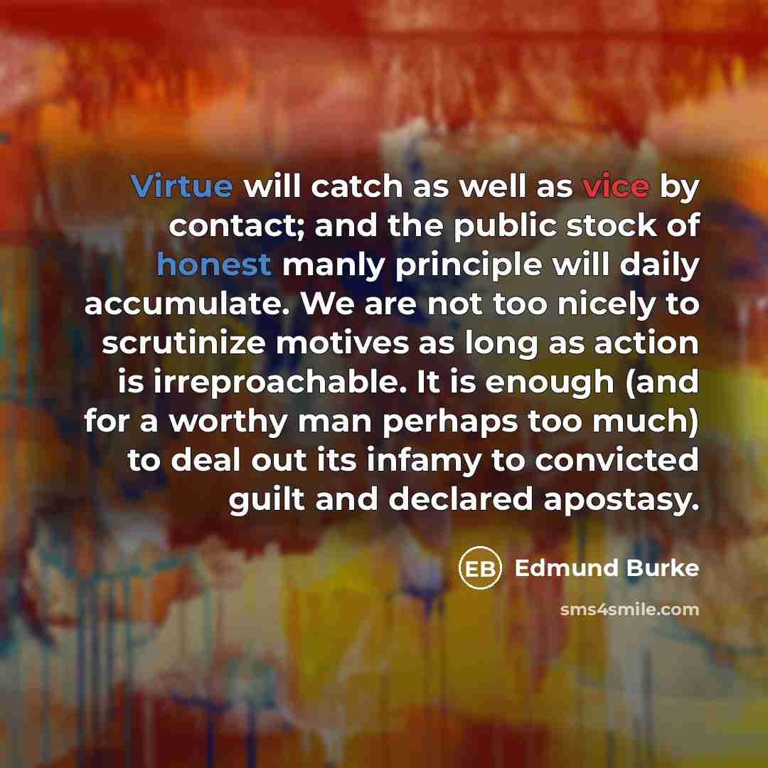 “Virtue will catch as well as vice by contact; and the public stock of honest manly principle will daily accumulate. We are not too nicely to scrutinize motives as long as action is irreproachable. It is enough (and for a worthy man perhaps too much) to deal out its infamy to convicted guilt and…” quote by Edmund Burke