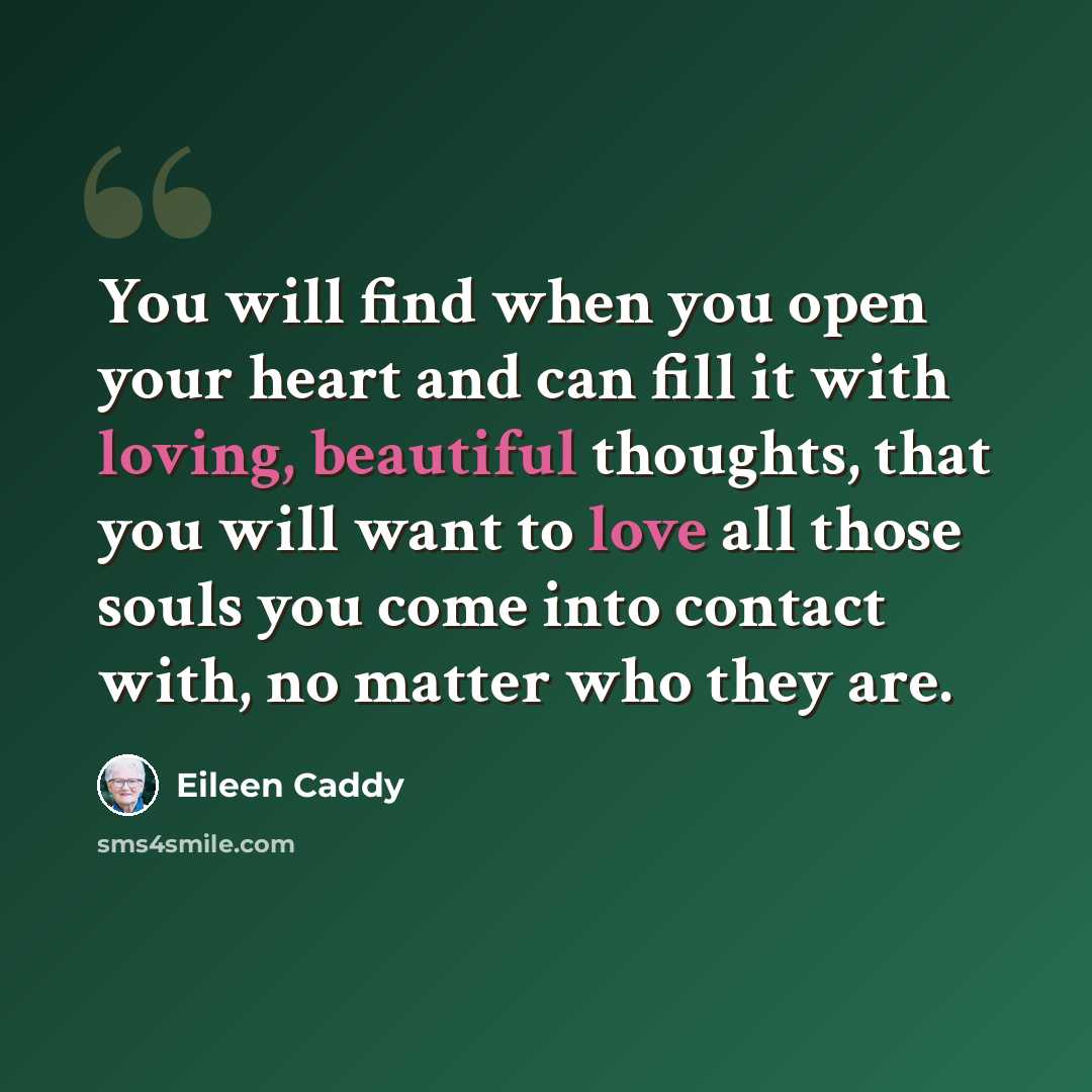 “You will find when you open your heart and can fill it with loving, beautiful thoughts, that you will want to love all those souls you come into contact with, no matter who they are.” quote by Eileen Caddy