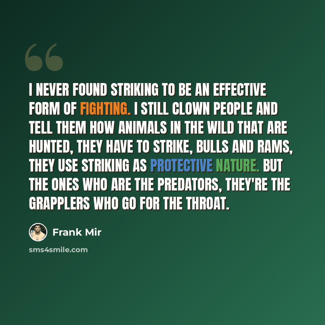 “I never found striking to be an effective form of fighting. I still clown people and tell them how animals in the wild that are hunted, they have to strike, bulls and rams, they use striking as protective nature. But the ones who are the predators, they're the grapplers who go for the throat.” quote by Frank Mir