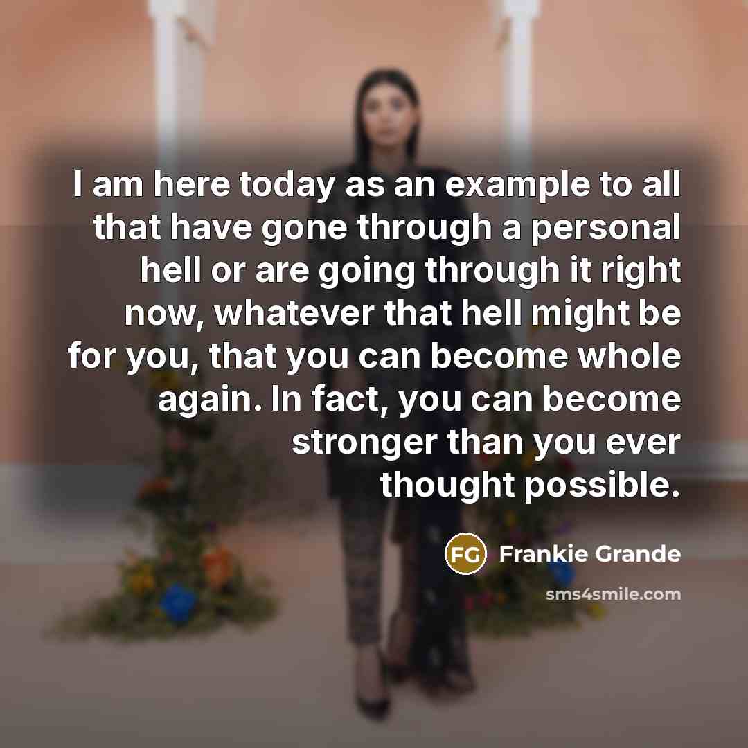 “I am here today as an example to all that have gone through a personal hell or are going through it right now, whatever that hell might be for you, that you can become whole again. In fact, you can become stronger than you ever thought possible.” quote by Frankie Grande