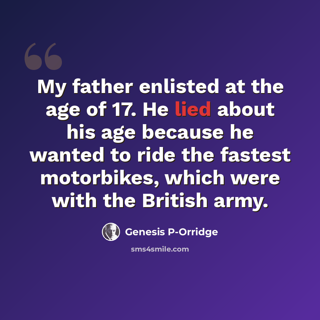 “My father enlisted at the age of 17. He lied about his age because he wanted to ride the fastest motorbikes, which were with the British army.” quote by Genesis P-Orridge
