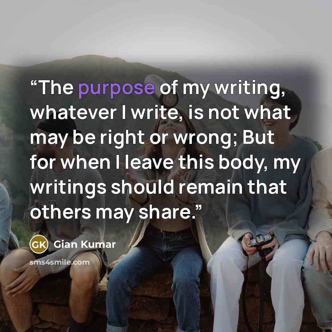 “The purpose of my writing, whatever I write, is not what may be right or wrong; But for when I leave this body, my writings should remain that others may share.” quote by Gian Kumar