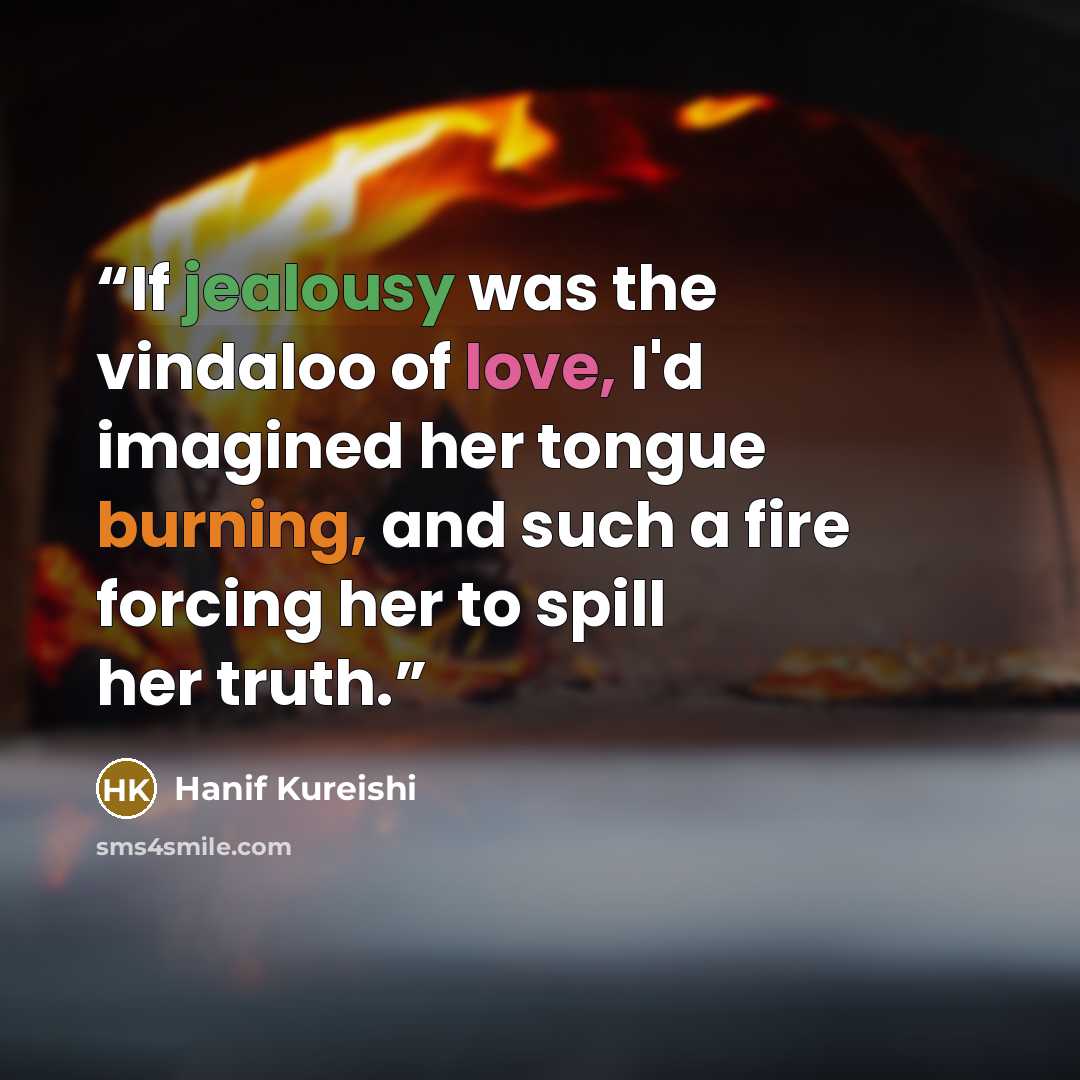 “If jealousy was the vindaloo of love, I'd imagined her tongue burning, and such a fire forcing her to spill her truth.” quote by Hanif Kureishi