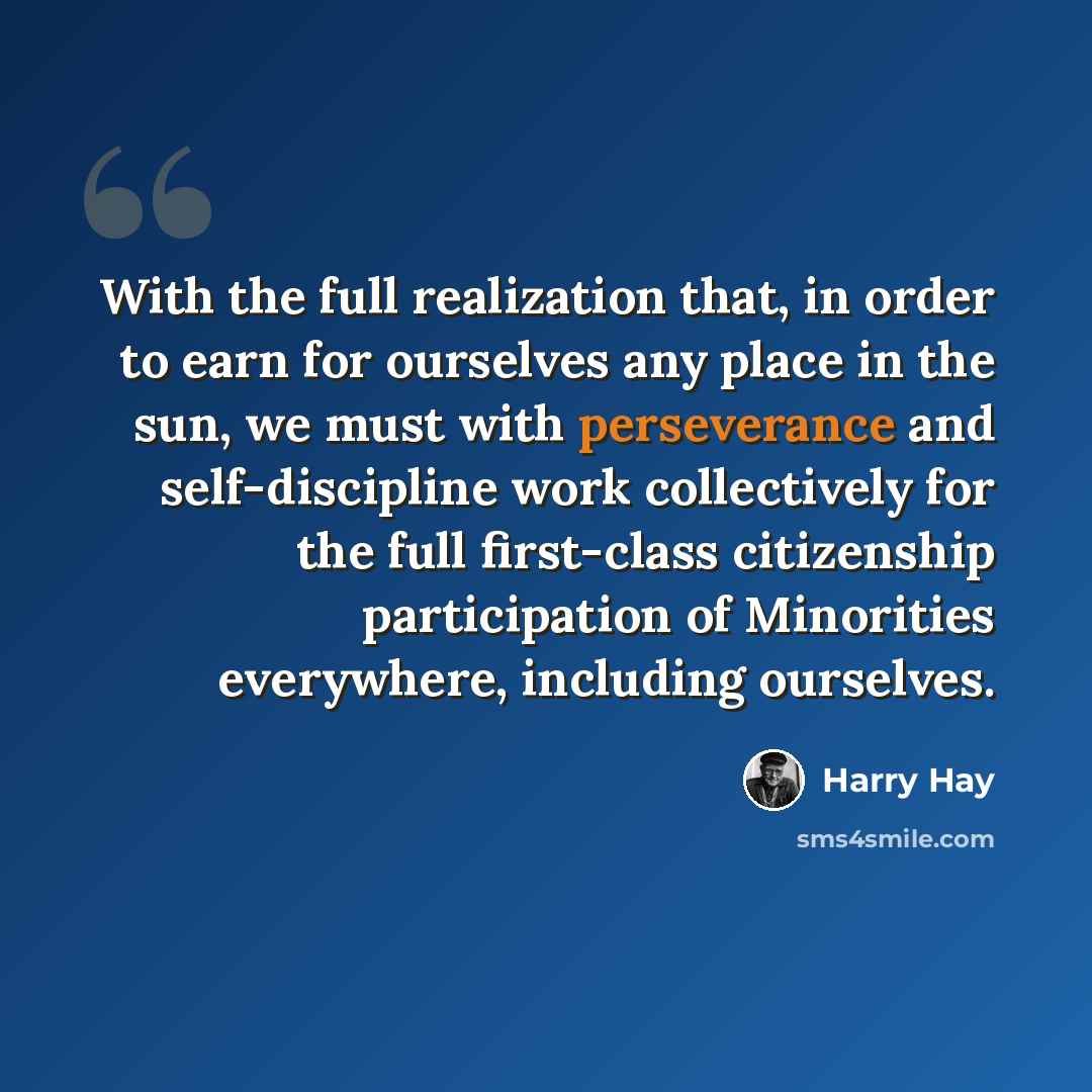 “With the full realization that, in order to earn for ourselves any place in the sun, we must with perseverance and self-discipline work collectively for the full first-class citizenship participation of Minorities everywhere, including ourselves.” quote by Harry Hay