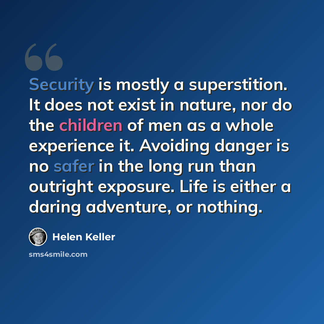 “Security is mostly a superstition. It does not exist in nature, nor do the children of men as a whole experience it. Avoiding danger is no safer in the long run than outright exposure. Life is either a daring adventure, or nothing.” quote by Helen Keller