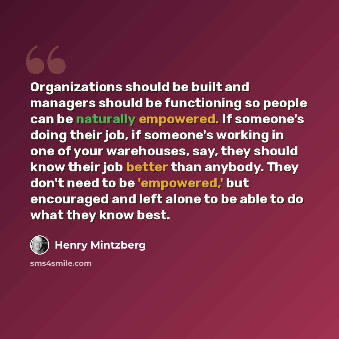 “Organizations should be built and managers should be functioning so people can be naturally empowered. If someone's doing their job, if someone's working in one of your warehouses, say, they should know their job better than anybody. They don't need to be 'empowered,' but encouraged and left alone…” quote by Henry Mintzberg
