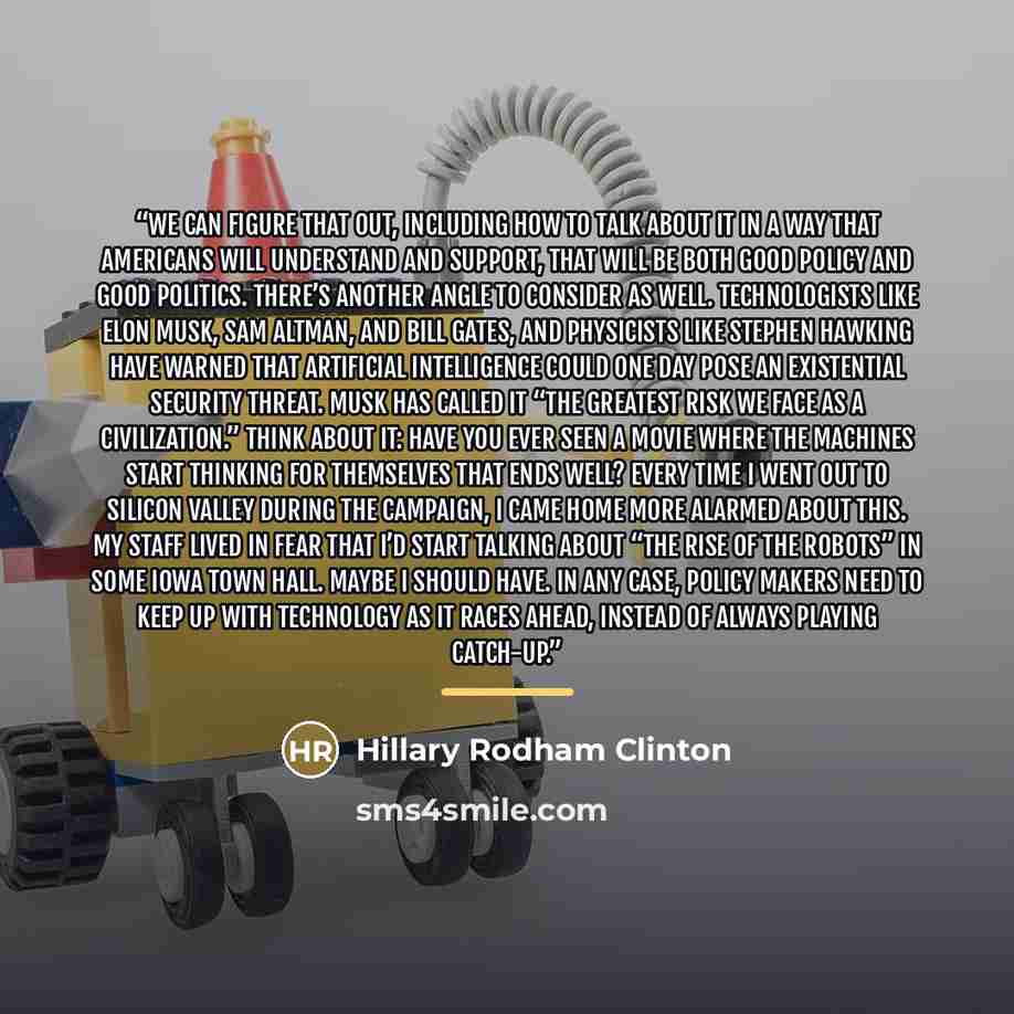 “we can figure that out, including how to talk about it in a way that Americans will understand and support, that will be both good policy and good politics. There’s another angle to consider as well. Technologists like Elon Musk, Sam Altman, and Bill Gates, and physicists like Stephen Hawking have…” quote by Hillary Rodham Clinton