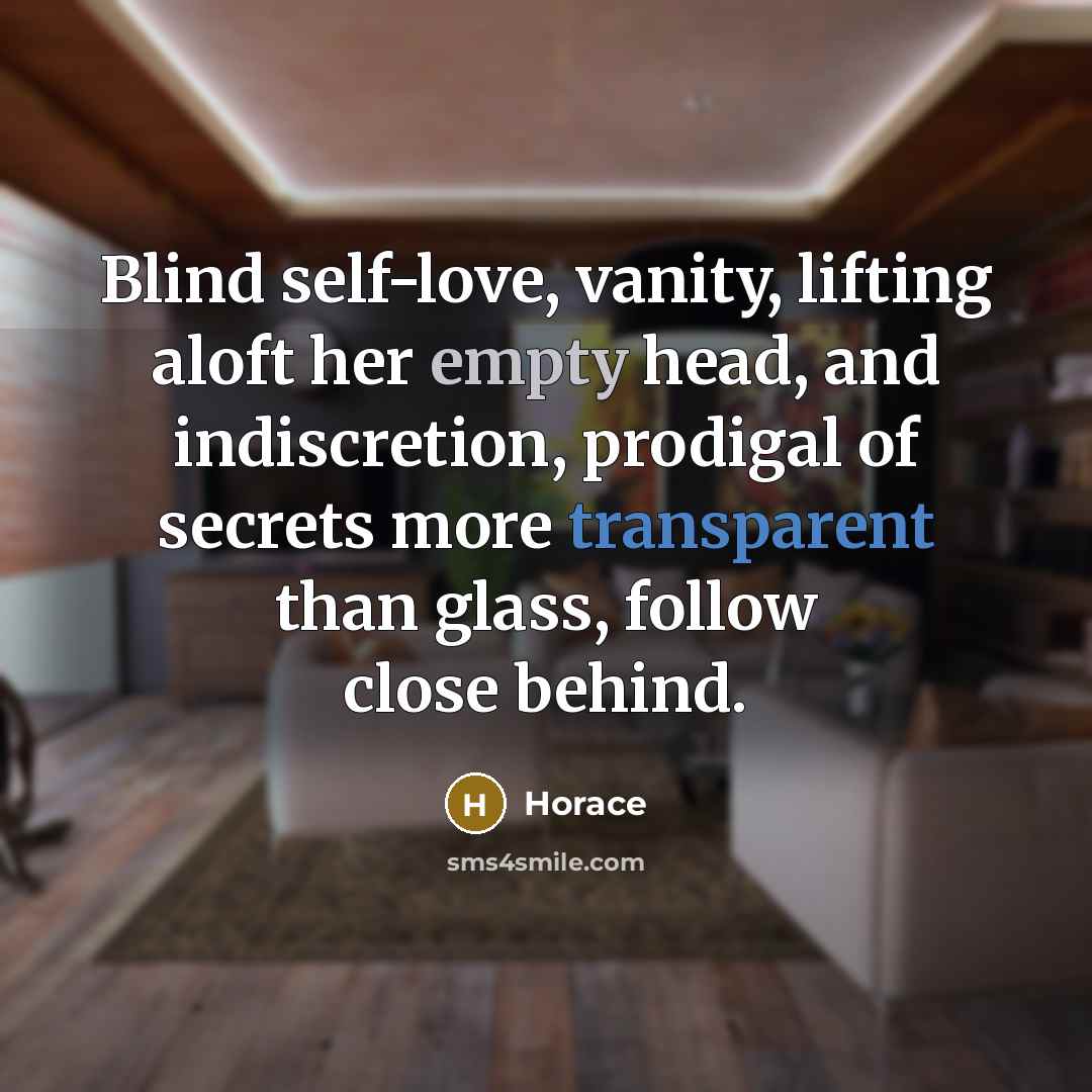 “Blind self-love, vanity, lifting aloft her empty head, and indiscretion, prodigal of secrets more transparent than glass, follow close behind.” quote by Horace