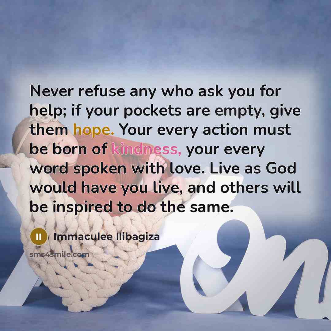 “Never refuse any who ask you for help; if your pockets are empty, give them hope. Your every action must be born of kindness, your every word spoken with love. Live as God would have you live, and others will be inspired to do the same.” quote by Immaculee Ilibagiza