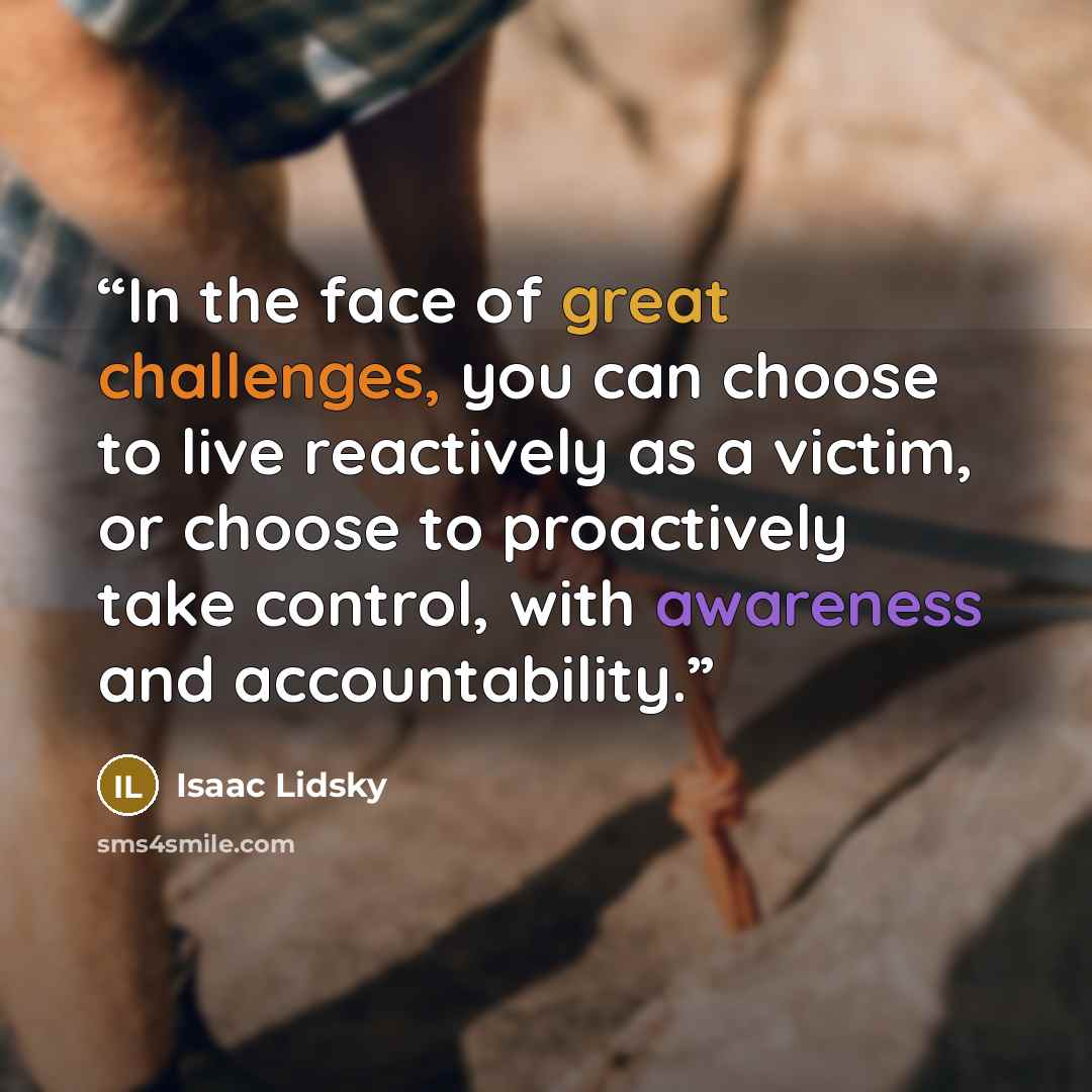 “In the face of great challenges, you can choose to live reactively as a victim, or choose to proactively take control, with awareness and accountability.” quote by Isaac Lidsky