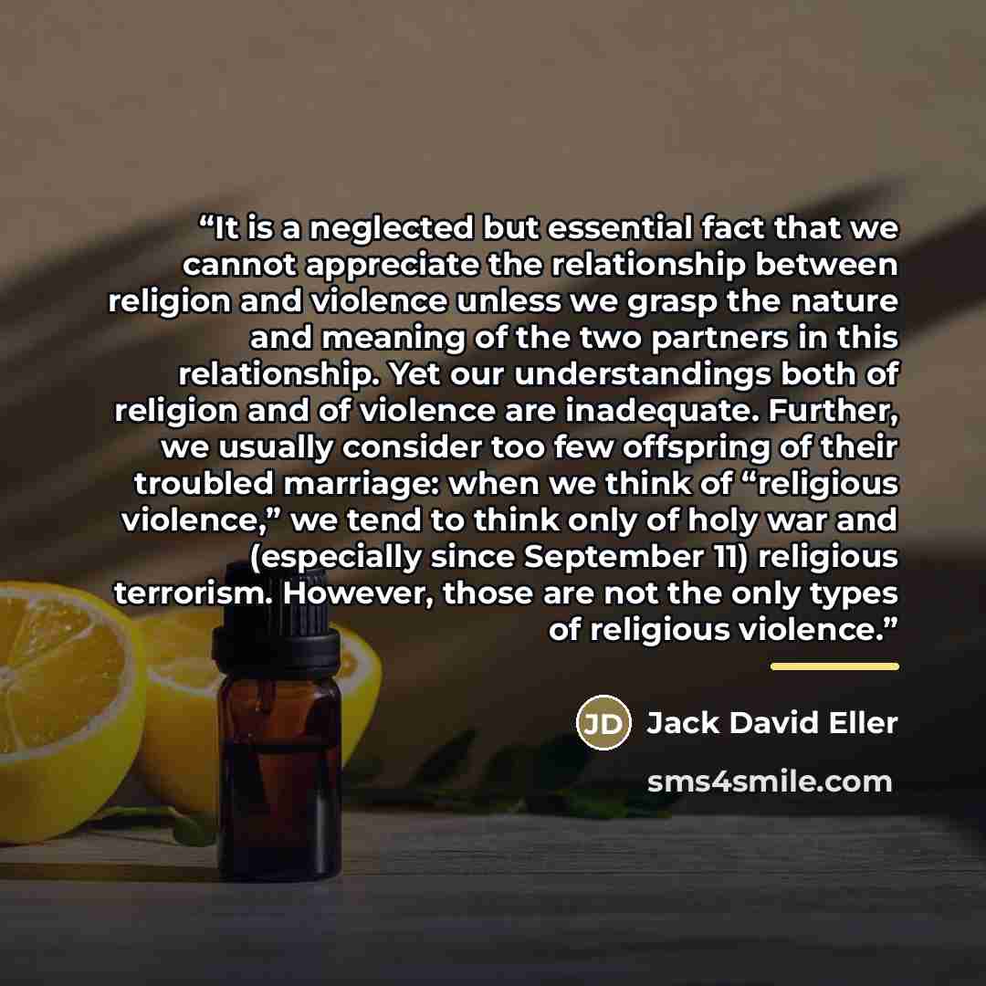 “It is a neglected but essential fact that we cannot appreciate the relationship between religion and violence unless we grasp the nature and meaning of the two partners in this relationship. Yet our understandings both of religion and of violence are inadequate. Further, we usually consider too…” quote by Jack David Eller
