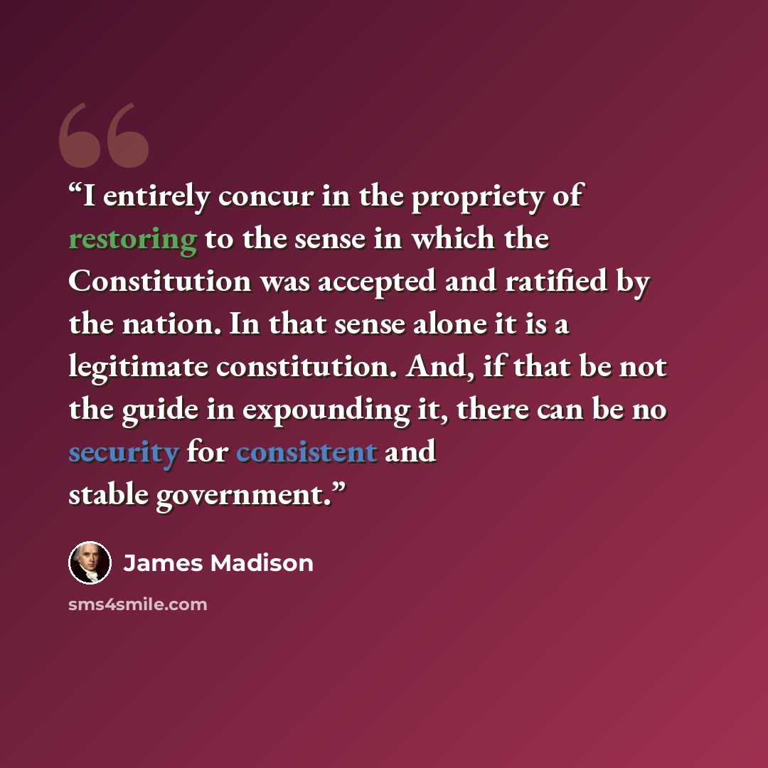 “I entirely concur in the propriety of restoring to the sense in which the Constitution was accepted and ratified by the nation. In that sense alone it is a legitimate constitution. And, if that be not the guide in expounding it, there can be no security for consistent and stable government.” quote by James Madison