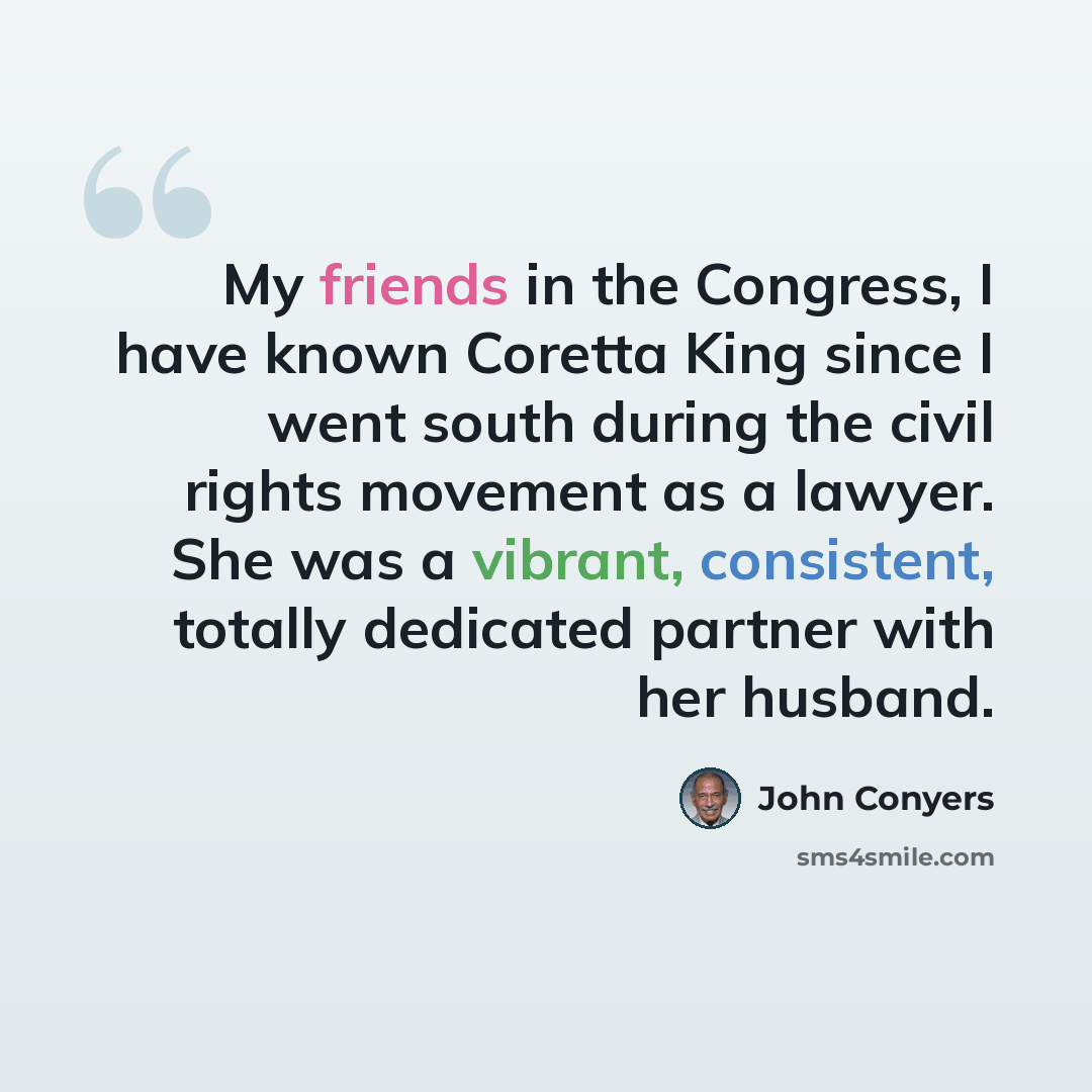 “My friends in the Congress, I have known Coretta King since I went south during the civil rights movement as a lawyer. She was a vibrant, consistent, totally dedicated partner with her husband.” quote by John Conyers