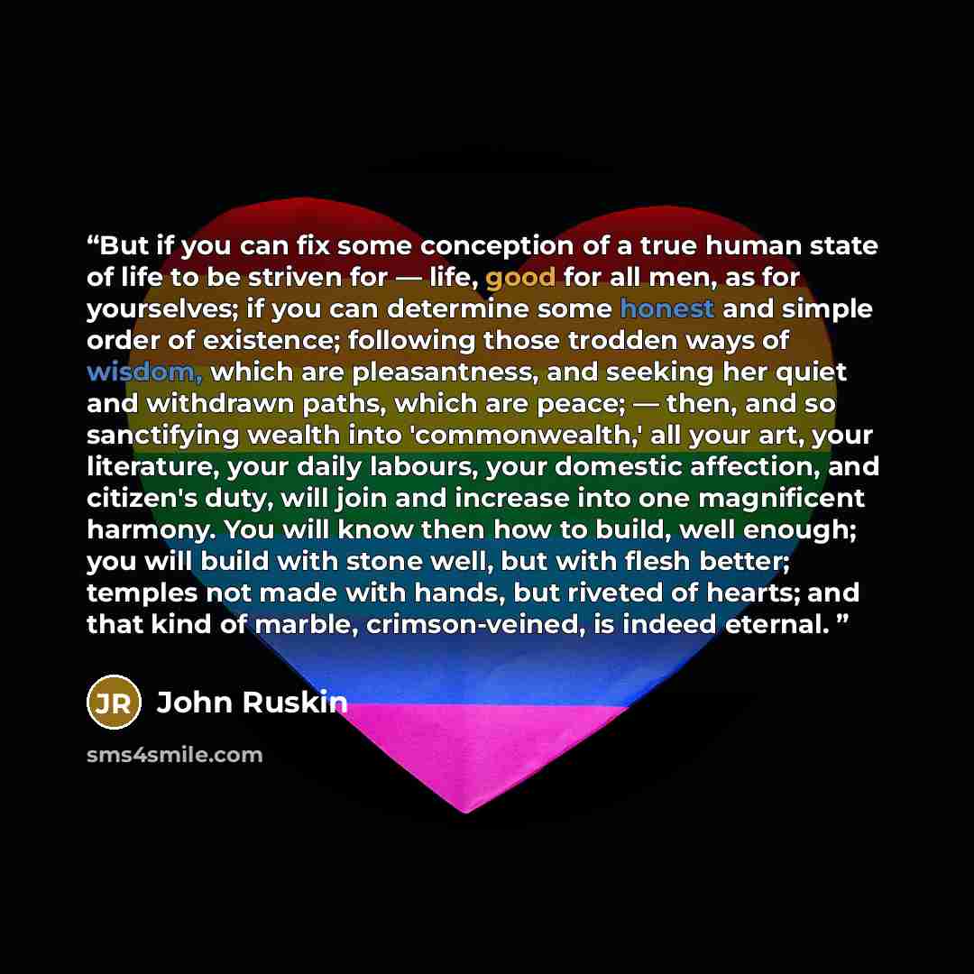 “But if you can fix some conception of a true human state of life to be striven for — life, good for all men, as for yourselves; if you can determine some honest and simple order of existence; following those trodden ways of wisdom, which are pleasantness, and seeking her quiet and withdrawn paths…” quote by John Ruskin