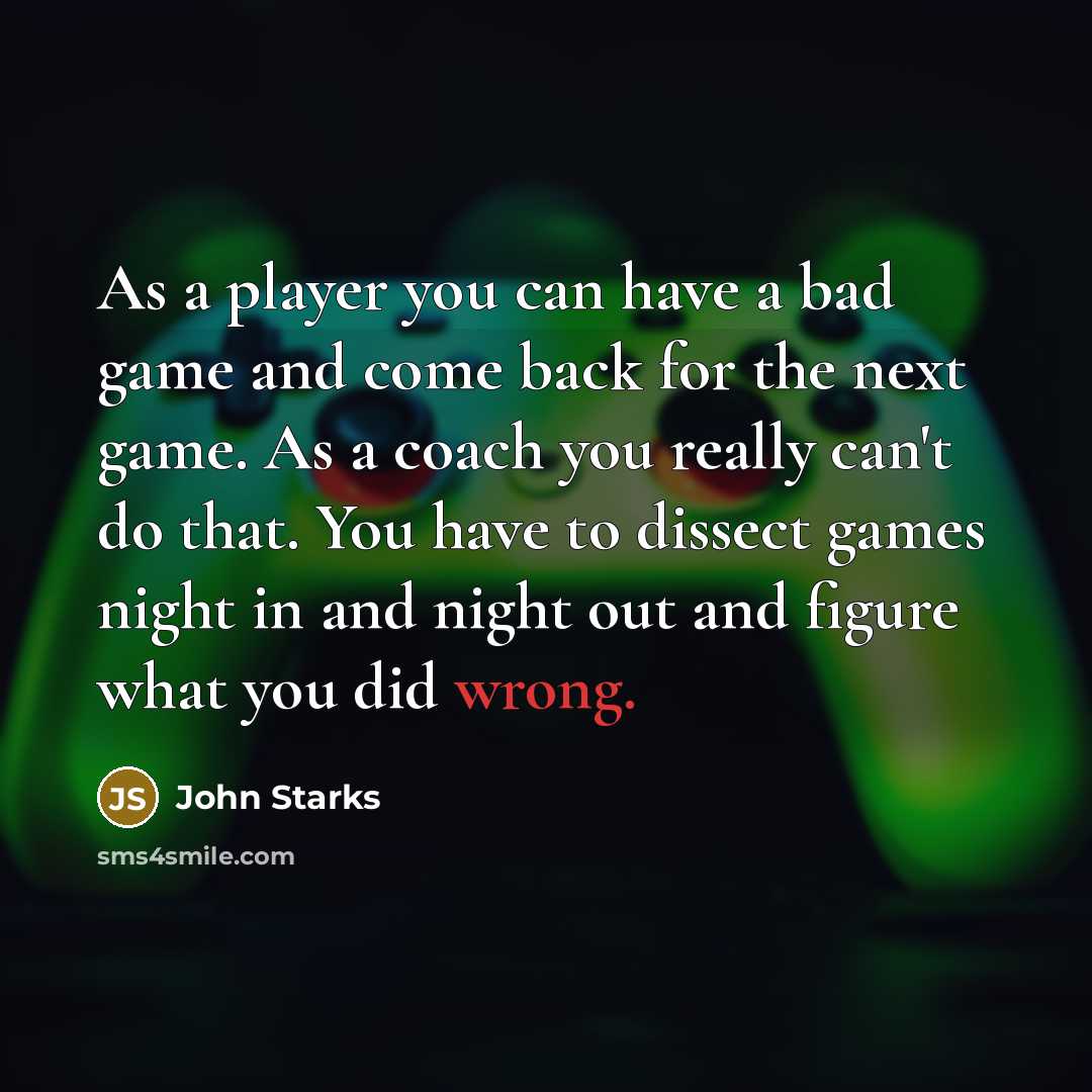 “As a player you can have a bad game and come back for the next game. As a coach you really can't do that. You have to dissect games night in and night out and figure what you did wrong.” quote by John Starks