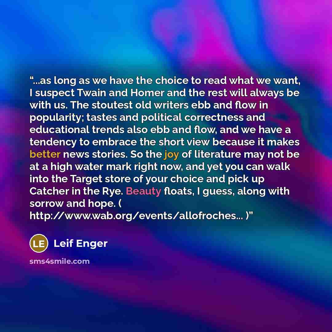 “...as long as we have the choice to read what we want, I suspect Twain and Homer and the rest will always be with us. The stoutest old writers ebb and flow in popularity; tastes and political correctness and educational trends also ebb and flow, and we have a tendency to embrace the short view…” quote by Leif Enger