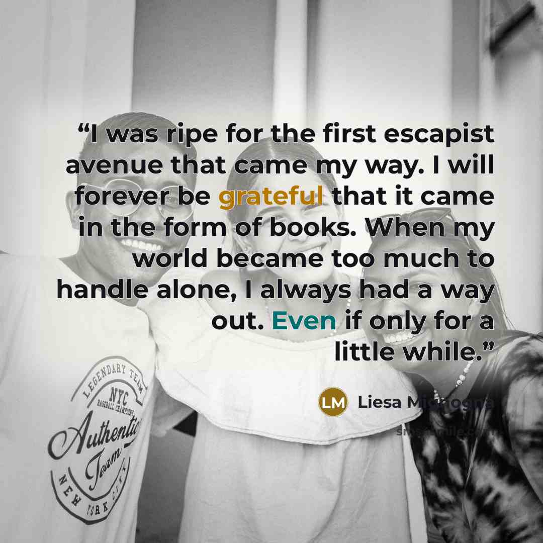 “I was ripe for the first escapist avenue that came my way. I will forever be grateful that it came in the form of books. When my world became too much to handle alone, I always had a way out. Even if only for a little while.” quote by Liesa Mignogna