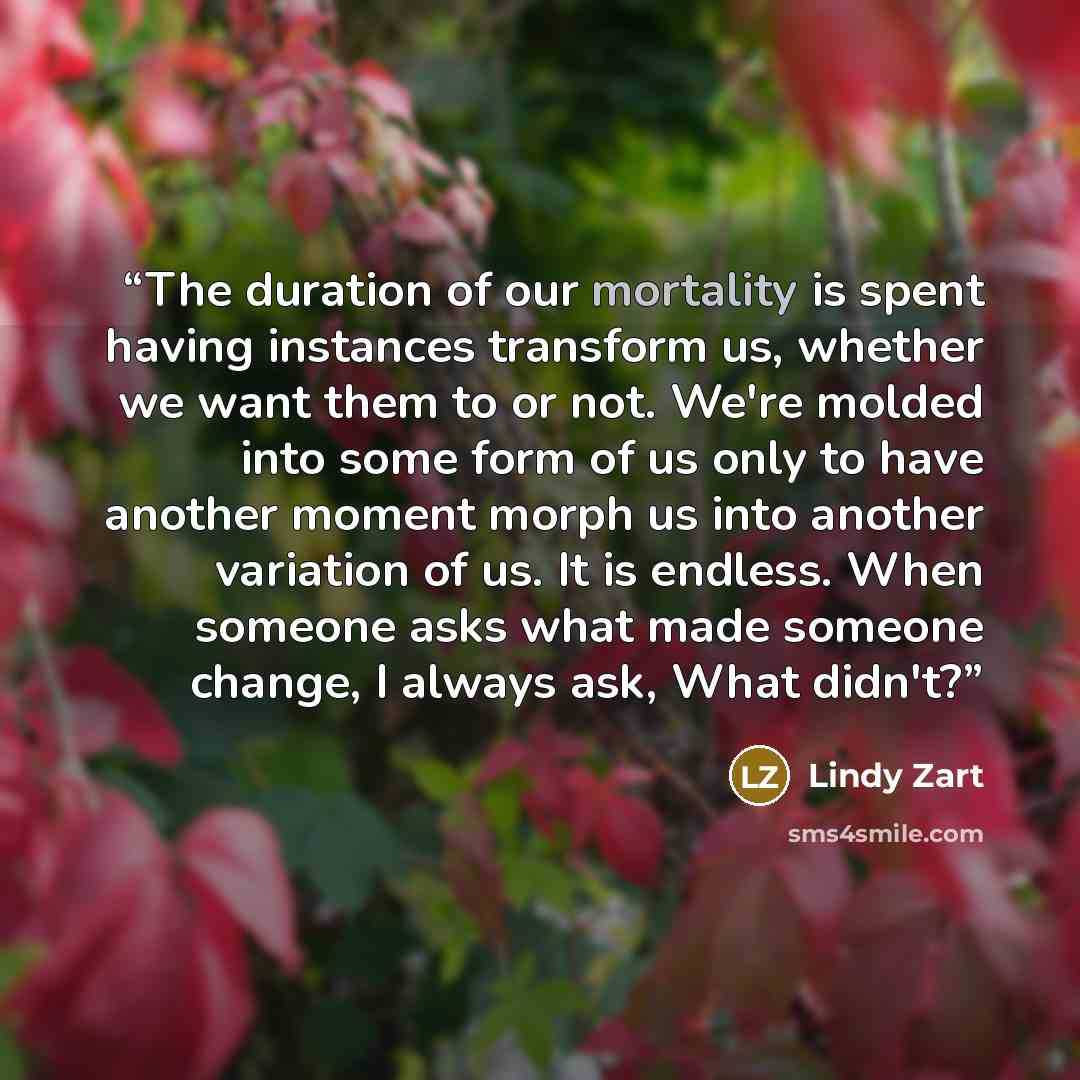 “The duration of our mortality is spent having instances transform us, whether we want them to or not. We're molded into some form of us only to have another moment morph us into another variation of us. It is endless. When someone asks what made someone change, I always ask, What didn't?” quote by Lindy Zart