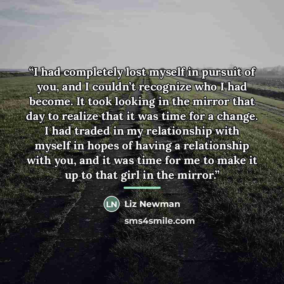 “I had completely lost myself in pursuit of you, and I couldn’t recognize who I had become. It took looking in the mirror that day to realize that it was time for a change. I had traded in my relationship with myself in hopes of having a relationship with you, and it was time for me to make it up…” quote by Liz Newman