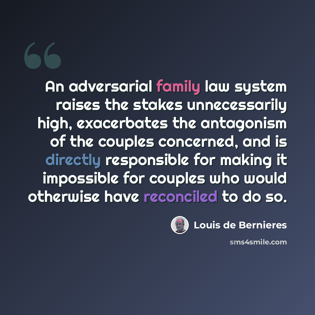 “An adversarial family law system raises the stakes unnecessarily high, exacerbates the antagonism of the couples concerned, and is directly responsible for making it impossible for couples who would otherwise have reconciled to do so.” quote by Louis de Bernieres