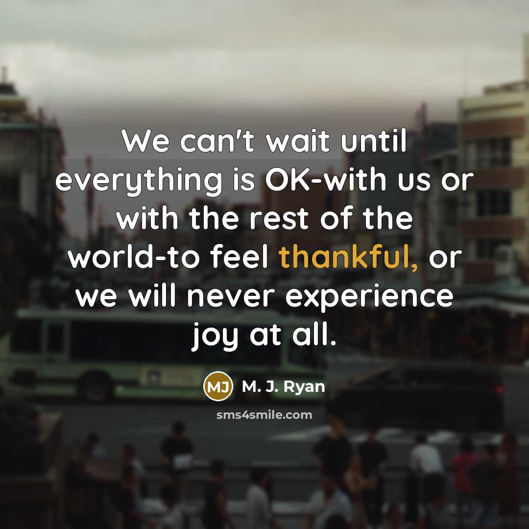 “We can't wait until everything is OK-with us or with the rest of the world-to feel thankful, or we will never experience joy at all.” quote by M. J. Ryan