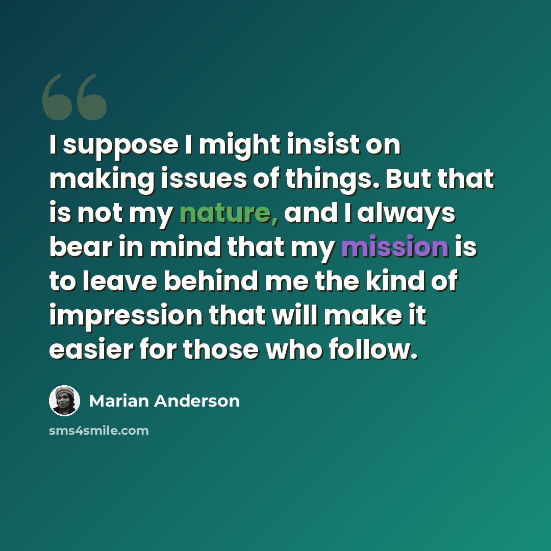 “I suppose I might insist on making issues of things. But that is not my nature, and I always bear in mind that my mission is to leave behind me the kind of impression that will make it easier for those who follow.” quote by Marian Anderson