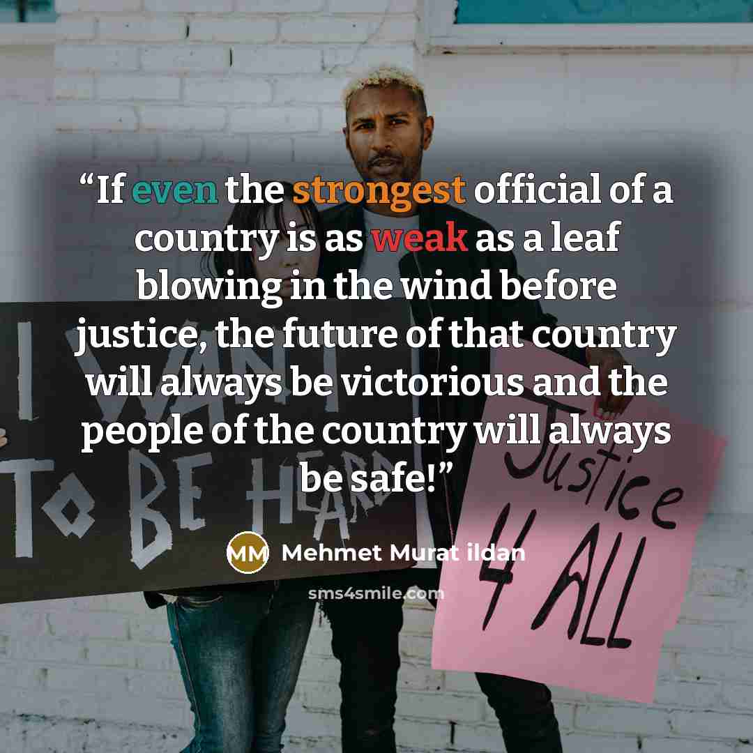 “If even the strongest official of a country is as weak as a leaf blowing in the wind before justice, the future of that country will always be victorious and the people of the country will always be safe!” quote by Mehmet Murat ildan