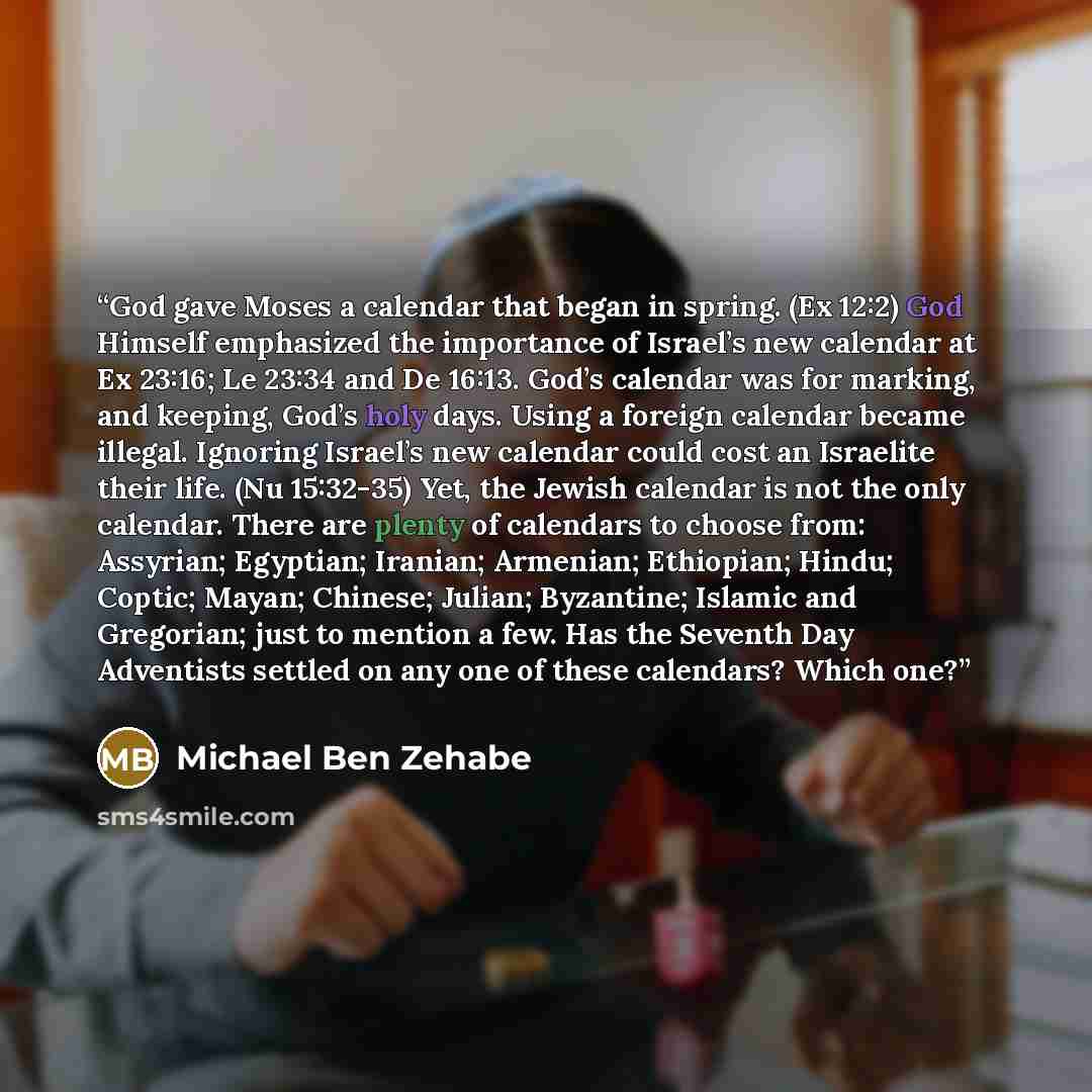 “God gave Moses a calendar that began in spring. (Ex 12:2) God Himself emphasized the importance of Israel’s new calendar at Ex 23:16; Le 23:34 and De 16:13. God’s calendar was for marking, and keeping, God’s holy days. Using a foreign calendar became illegal. Ignoring Israel’s new calendar could…” quote by Michael Ben Zehabe