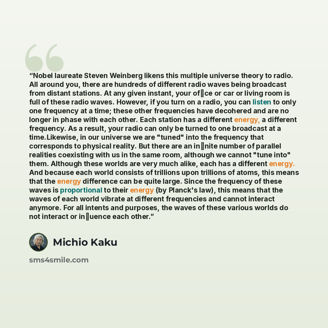 “Nobel laureate Steven Weinberg likens this multiple universe theory to radio. All around you, there are hundreds of different radio waves being broadcast from distant stations. At any given instant, your ofﬁce or car or living room is full of these radio waves. However, if you turn on a radio, you…” quote by Michio Kaku