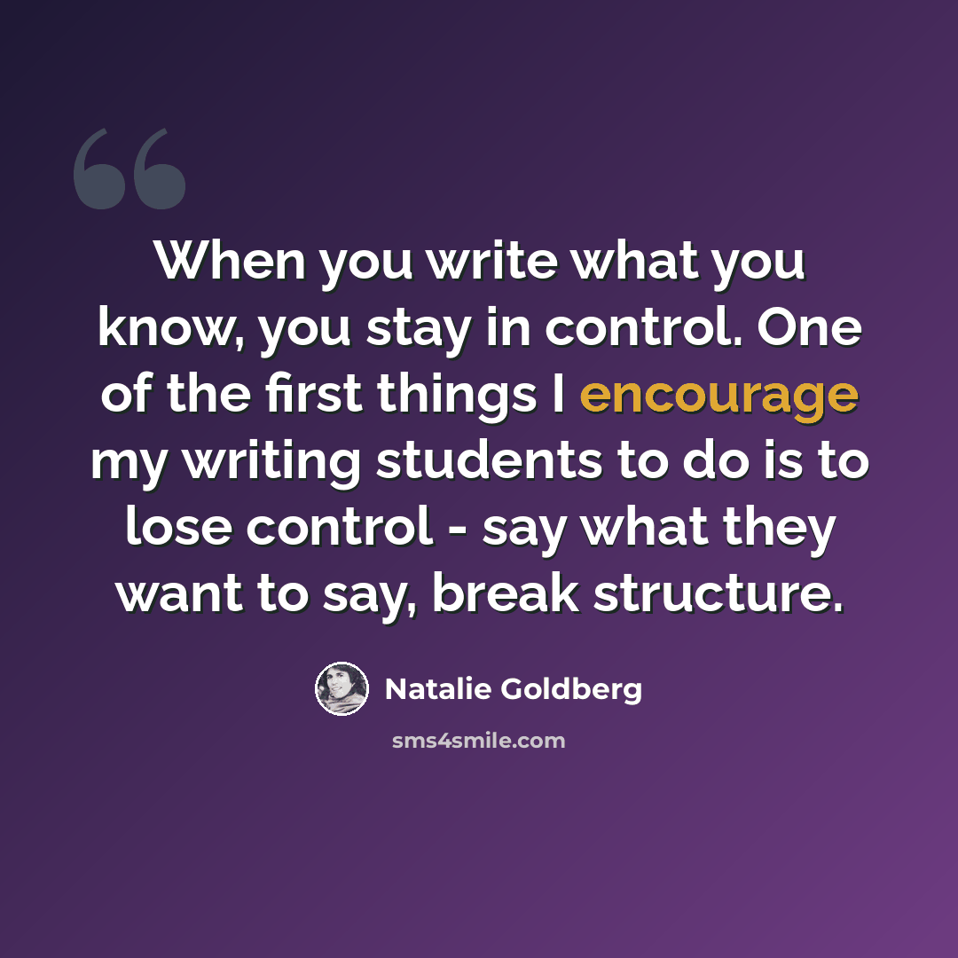 “When you write what you know, you stay in control. One of the first things I encourage my writing students to do is to lose control - say what they want to say, break structure.” quote by Natalie Goldberg