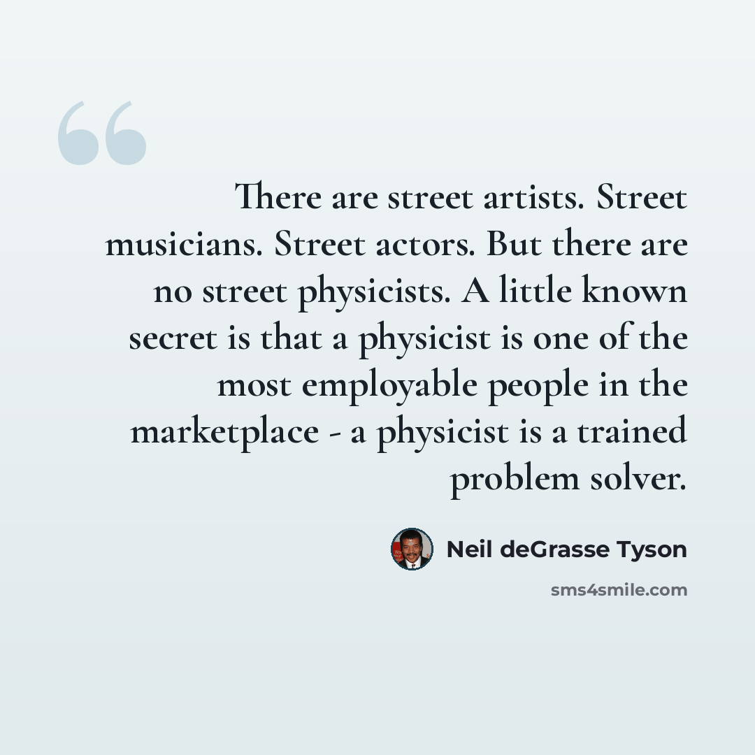 “There are street artists. Street musicians. Street actors. But there are no street physicists. A little known secret is that a physicist is one of the most employable people in the marketplace - a physicist is a trained problem solver.” quote by Neil deGrasse Tyson