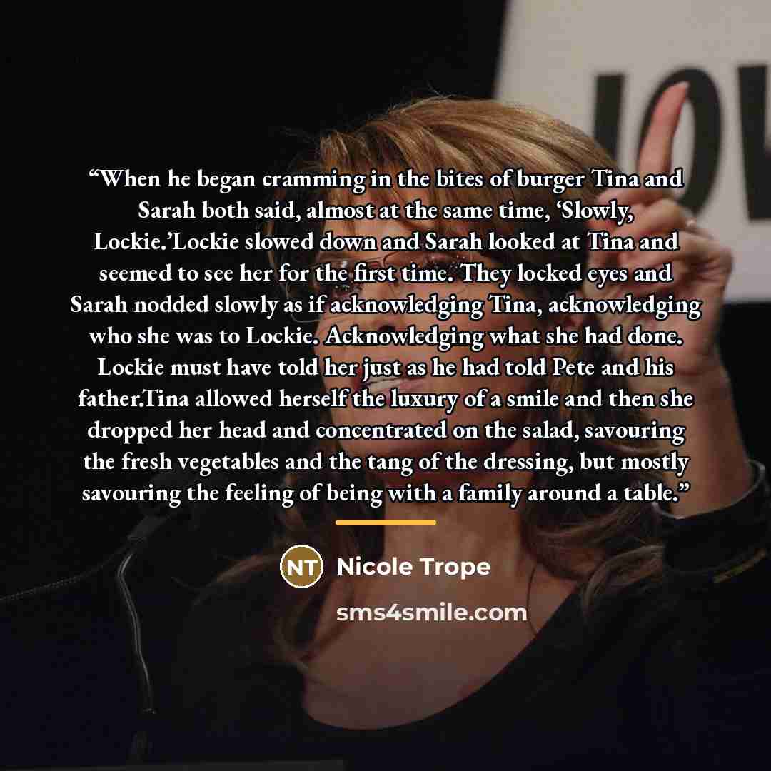 “When he began cramming in the bites of burger Tina and Sarah both said, almost at the same time, ‘Slowly, Lockie.’Lockie slowed down and Sarah looked at Tina and seemed to see her for the first time. They locked eyes and Sarah nodded slowly as if acknowledging Tina, acknowledging who she was to…” quote by Nicole Trope