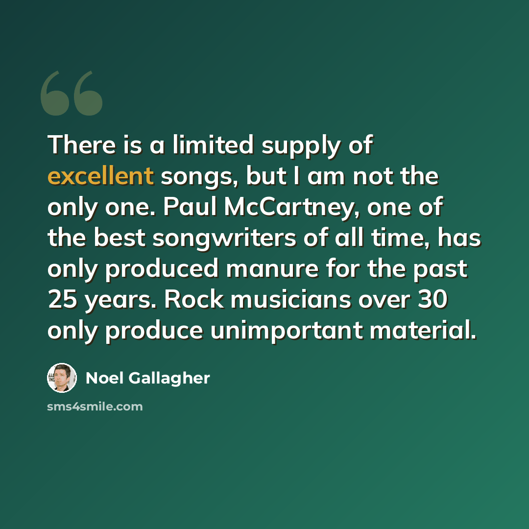 “There is a limited supply of excellent songs, but I am not the only one. Paul McCartney, one of the best songwriters of all time, has only produced manure for the past 25 years. Rock musicians over 30 only produce unimportant material.” quote by Noel Gallagher