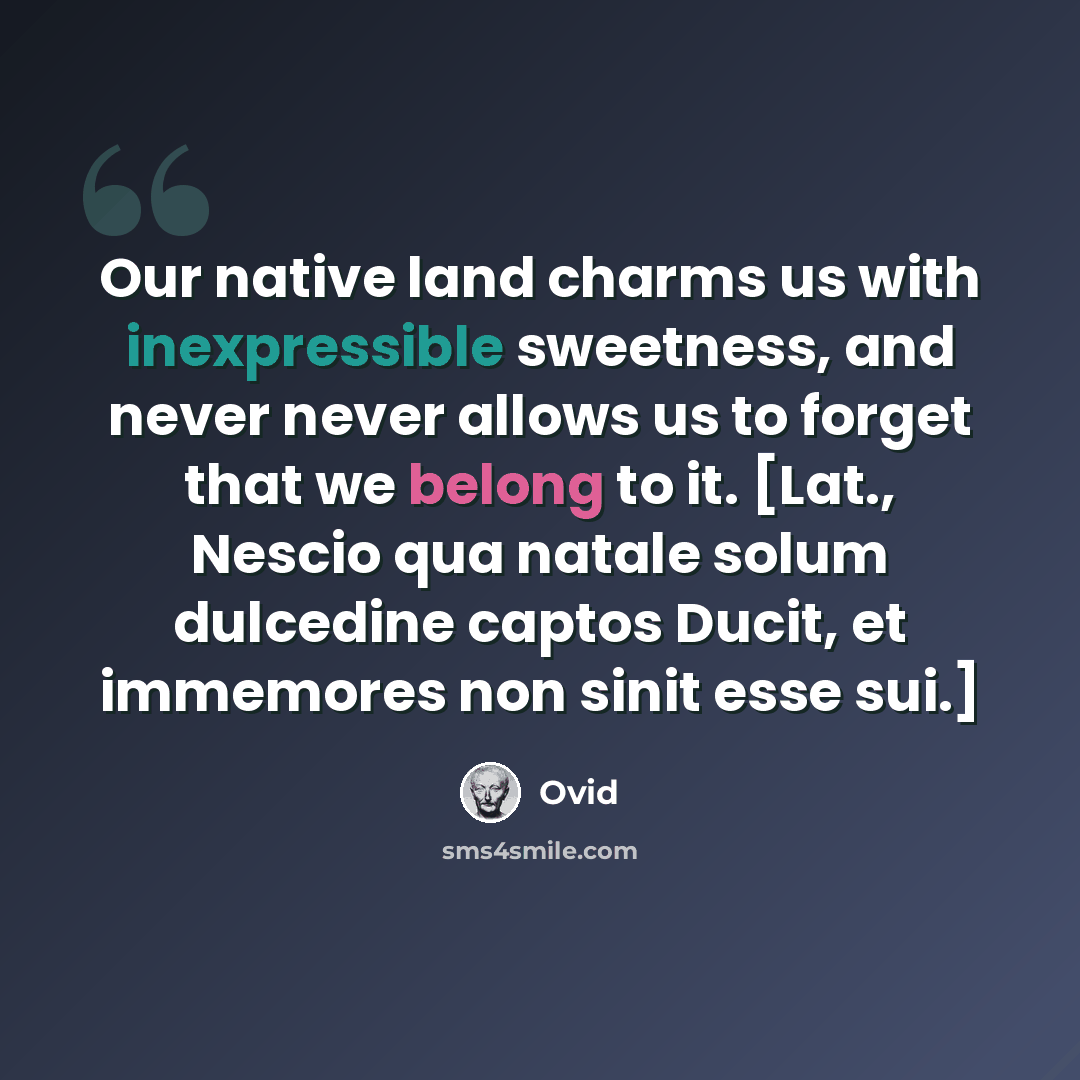 “Our native land charms us with inexpressible sweetness, and never never allows us to forget that we belong to it. [Lat., Nescio qua natale solum dulcedine captos Ducit, et immemores non sinit esse sui.]” quote by Ovid