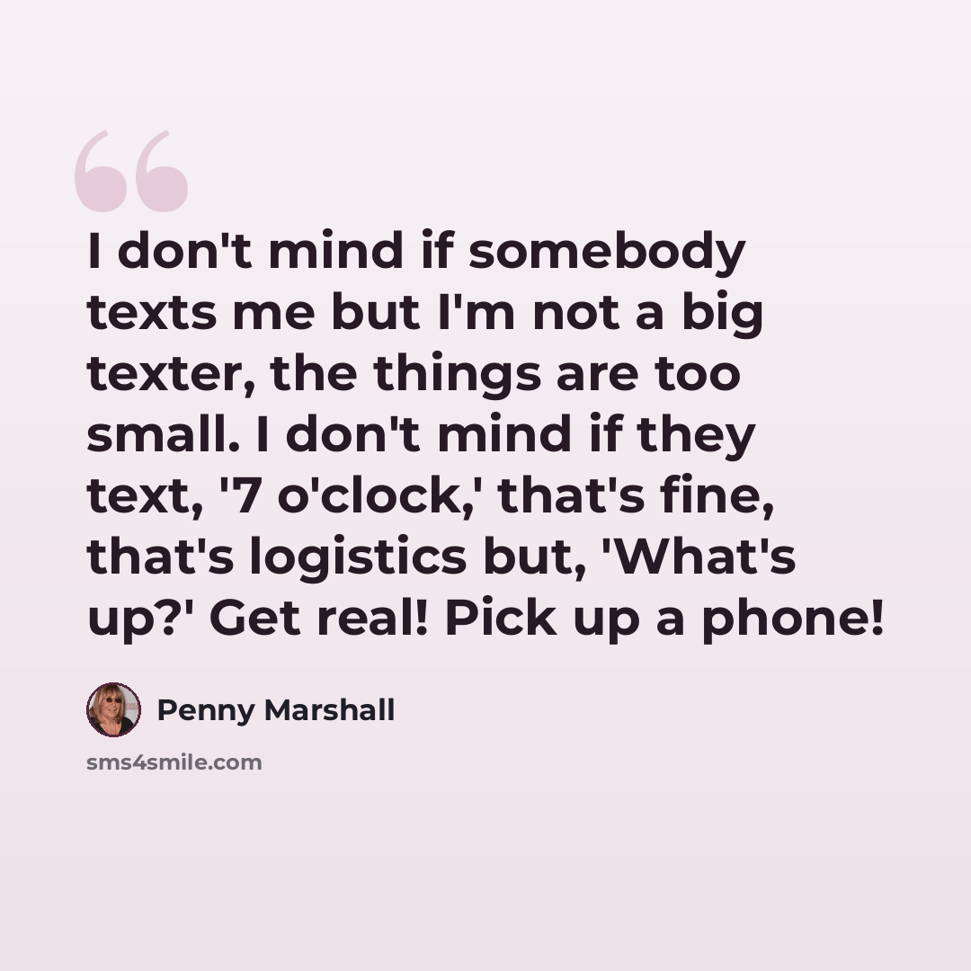 “I don't mind if somebody texts me but I'm not a big texter, the things are too small. I don't mind if they text, '7 o'clock,' that's fine, that's logistics but, 'What's up?' Get real! Pick up a phone!” quote by Penny Marshall