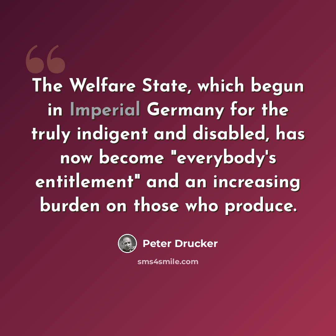 “The Welfare State, which begun in Imperial Germany for the truly indigent and disabled, has now become "everybody's entitlement" and an increasing burden on those who produce.” quote by Peter Drucker