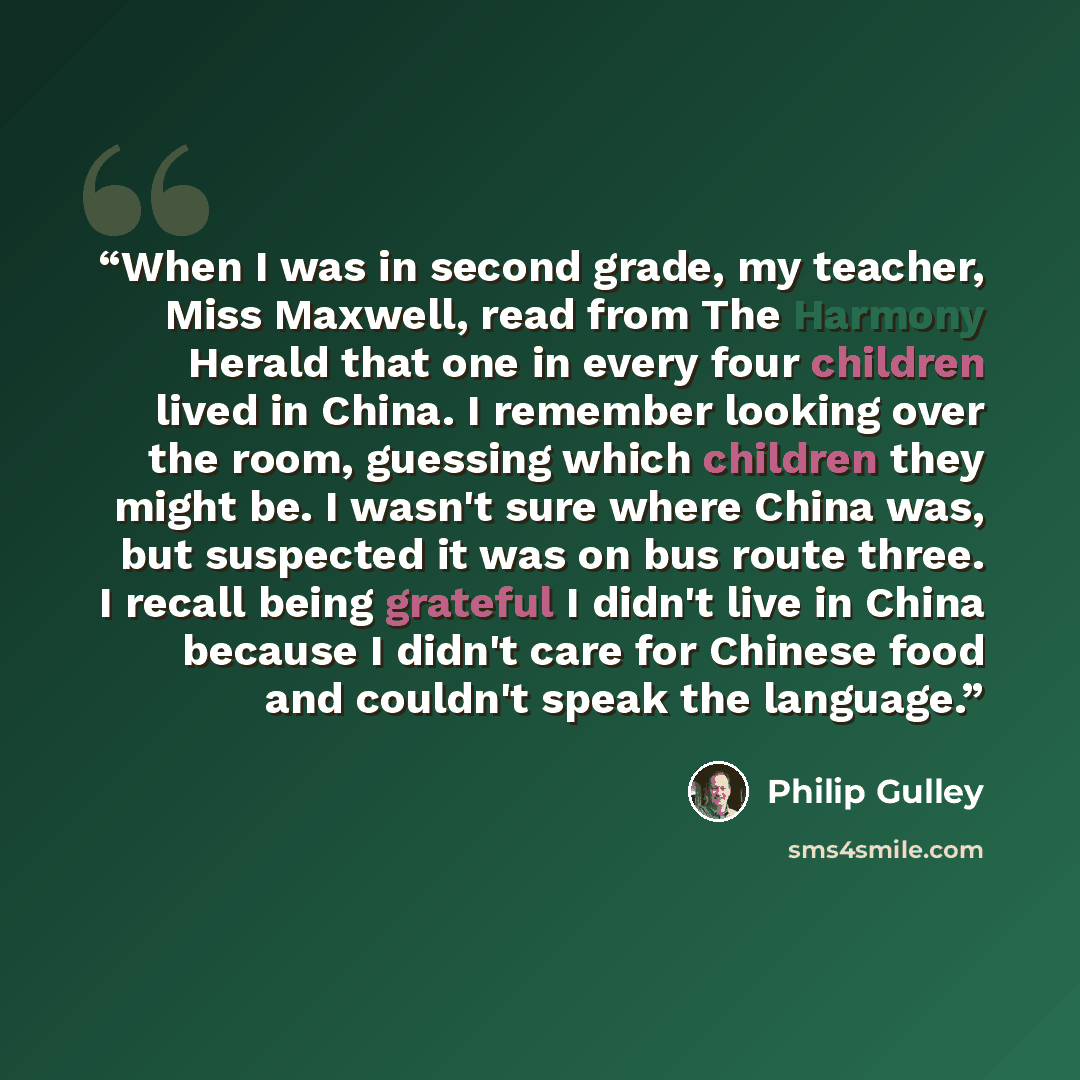 “When I was in second grade, my teacher, Miss Maxwell, read from The Harmony Herald that one in every four children lived in China. I remember looking over the room, guessing which children they might be. I wasn't sure where China was, but suspected it was on bus route three. I recall being…” quote by Philip Gulley