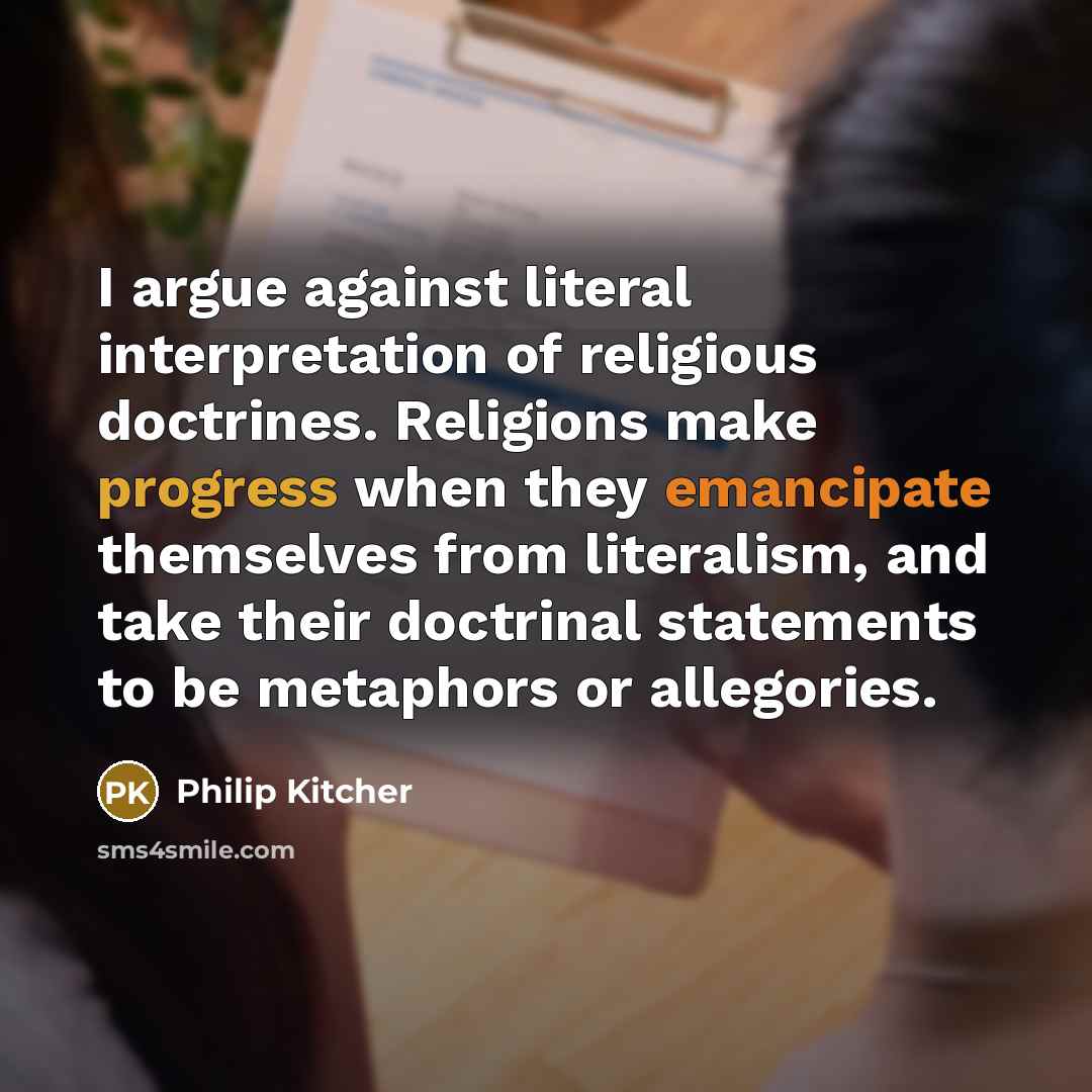 “I argue against literal interpretation of religious doctrines. Religions make progress when they emancipate themselves from literalism, and take their doctrinal statements to be metaphors or allegories.” quote by Philip Kitcher