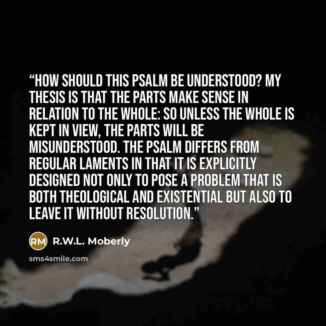 “How should this psalm be understood? My thesis is that the parts make sense in relation to the whole: so unless the whole is kept in view, the parts will be misunderstood. The psalm differs from regular laments in that it is explicitly designed not only to pose a problem that is both theological…” quote by R.W.L. Moberly