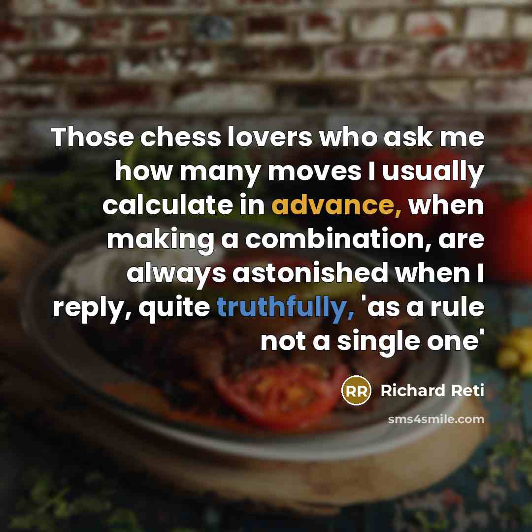 “Those chess lovers who ask me how many moves I usually calculate in advance, when making a combination, are always astonished when I reply, quite truthfully, 'as a rule not a single one'” quote by Richard Reti