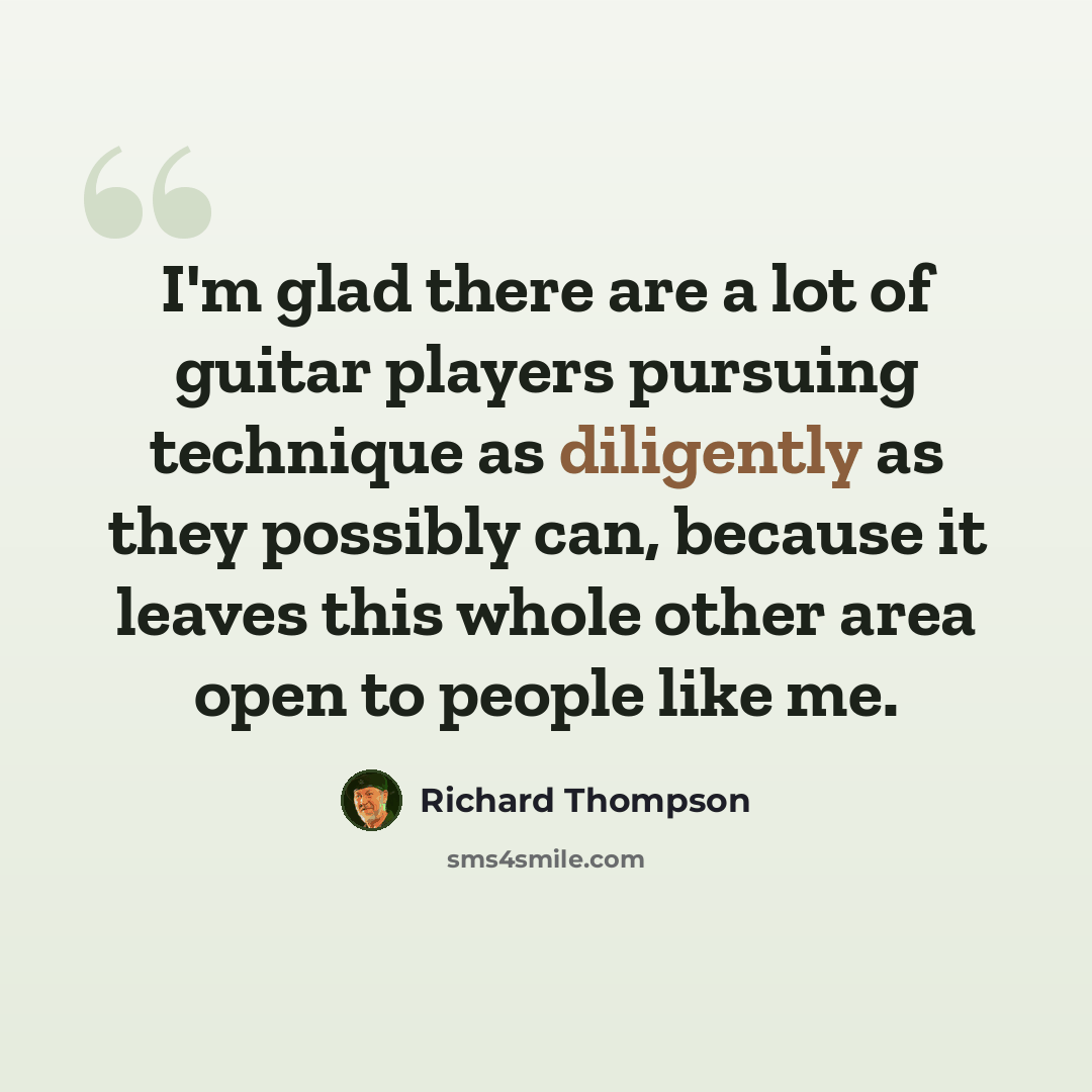 “I'm glad there are a lot of guitar players pursuing technique as diligently as they possibly can, because it leaves this whole other area open to people like me.” quote by Richard Thompson
