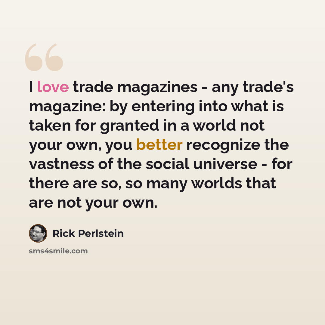 “I love trade magazines - any trade's magazine: by entering into what is taken for granted in a world not your own, you better recognize the vastness of the social universe - for there are so, so many worlds that are not your own.” quote by Rick Perlstein