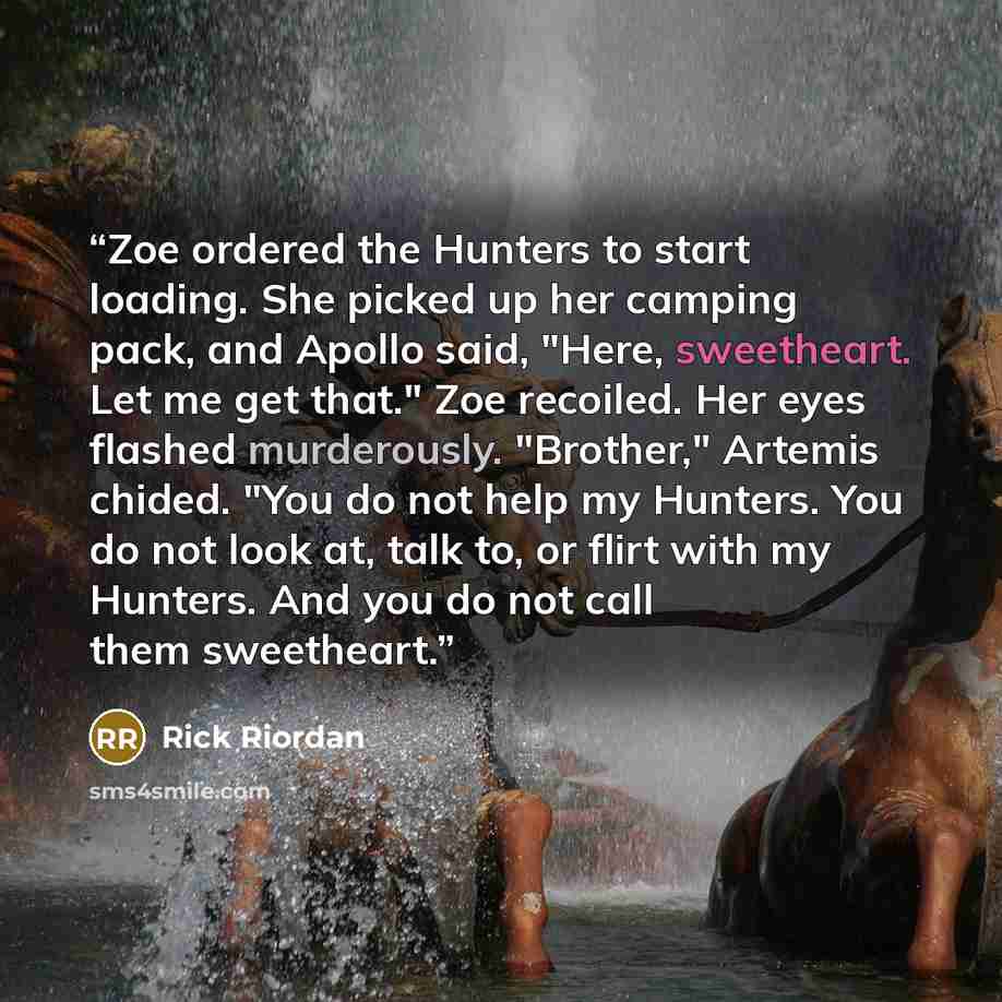 “Zoe ordered the Hunters to start loading. She picked up her camping pack, and Apollo said, "Here, sweetheart. Let me get that." Zoe recoiled. Her eyes flashed murderously. "Brother," Artemis chided. "You do not help my Hunters. You do not look at, talk to, or flirt with my Hunters. And you do not…” quote by Rick Riordan