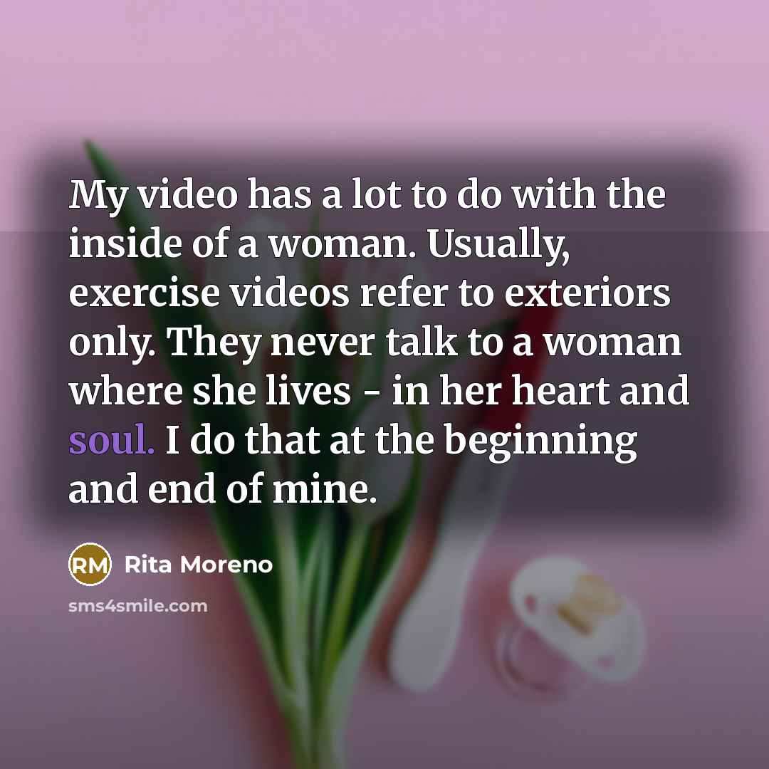 “My video has a lot to do with the inside of a woman. Usually, exercise videos refer to exteriors only. They never talk to a woman where she lives - in her heart and soul. I do that at the beginning and end of mine.” quote by Rita Moreno
