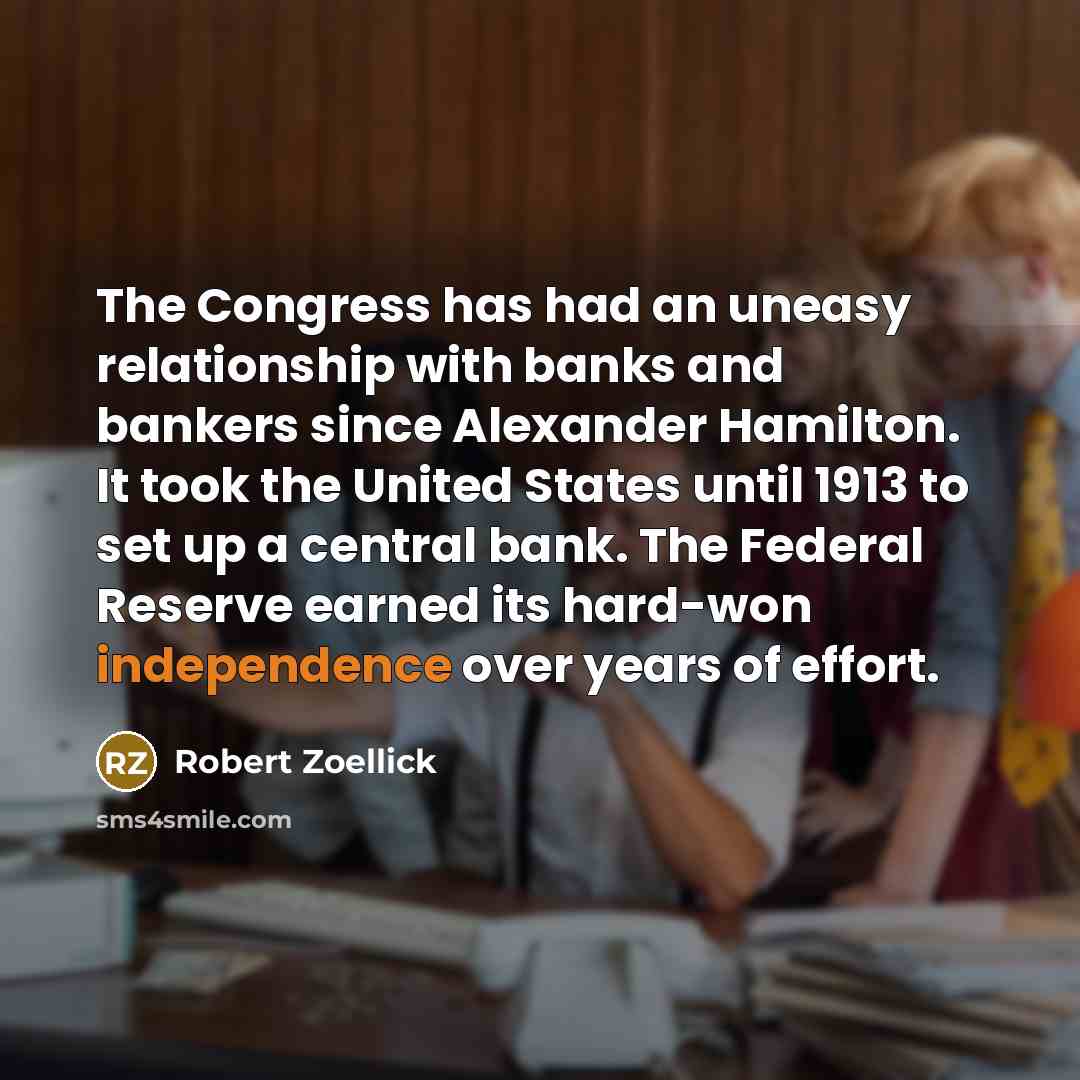 “The Congress has had an uneasy relationship with banks and bankers since Alexander Hamilton. It took the United States until 1913 to set up a central bank. The Federal Reserve earned its hard-won independence over years of effort.” quote by Robert Zoellick