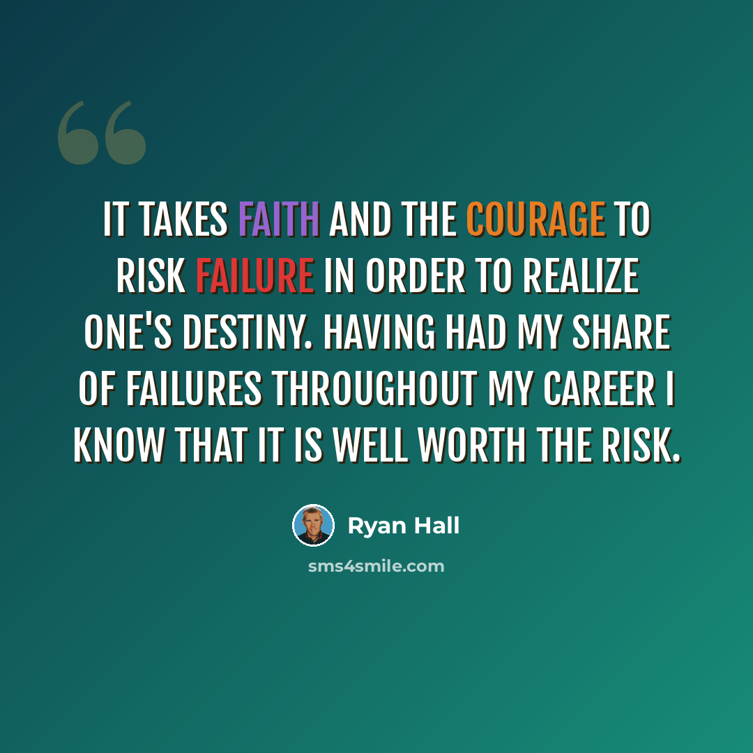 “It takes faith and the courage to risk failure in order to realize one's destiny. Having had my share of failures throughout my career I know that it is well worth the risk.” quote by Ryan Hall